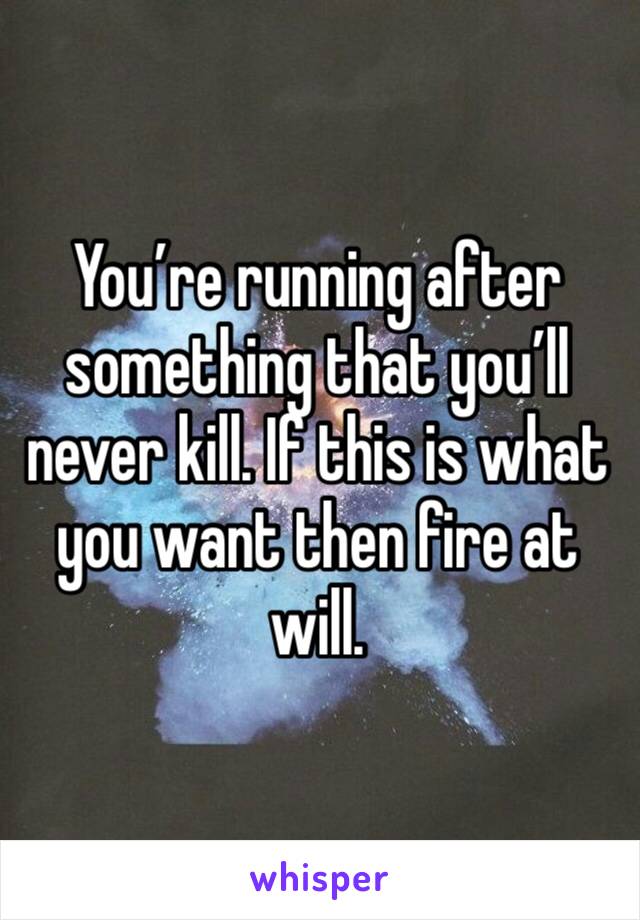 You’re running after something that you’ll never kill. If this is what you want then fire at will.