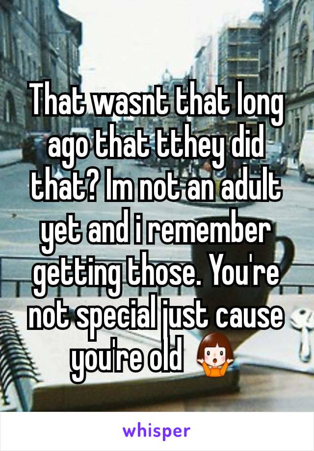 That wasnt that long ago that tthey did that? Im not an adult yet and i remember getting those. You're not special just cause you're old 🤷‍♀️