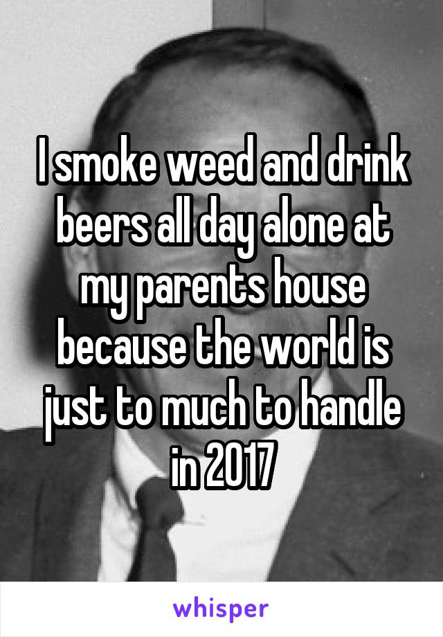 I smoke weed and drink beers all day alone at my parents house because the world is just to much to handle in 2017