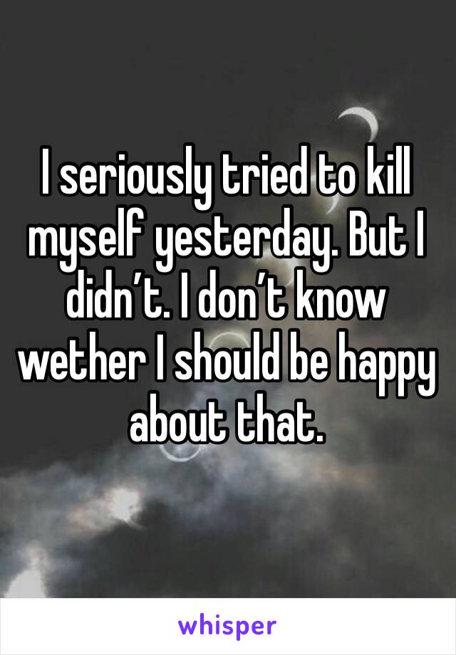 I seriously tried to kill myself yesterday. But I didn’t. I don’t know wether I should be happy about that. 