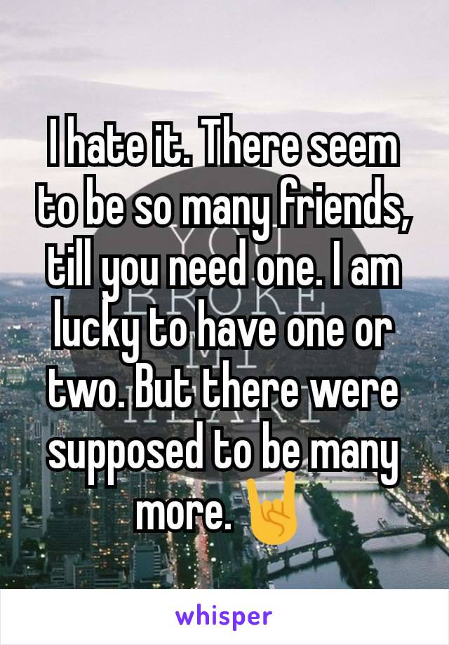 I hate it. There seem to be so many friends, till you need one. I am lucky to have one or two. But there were supposed to be many more.🤘