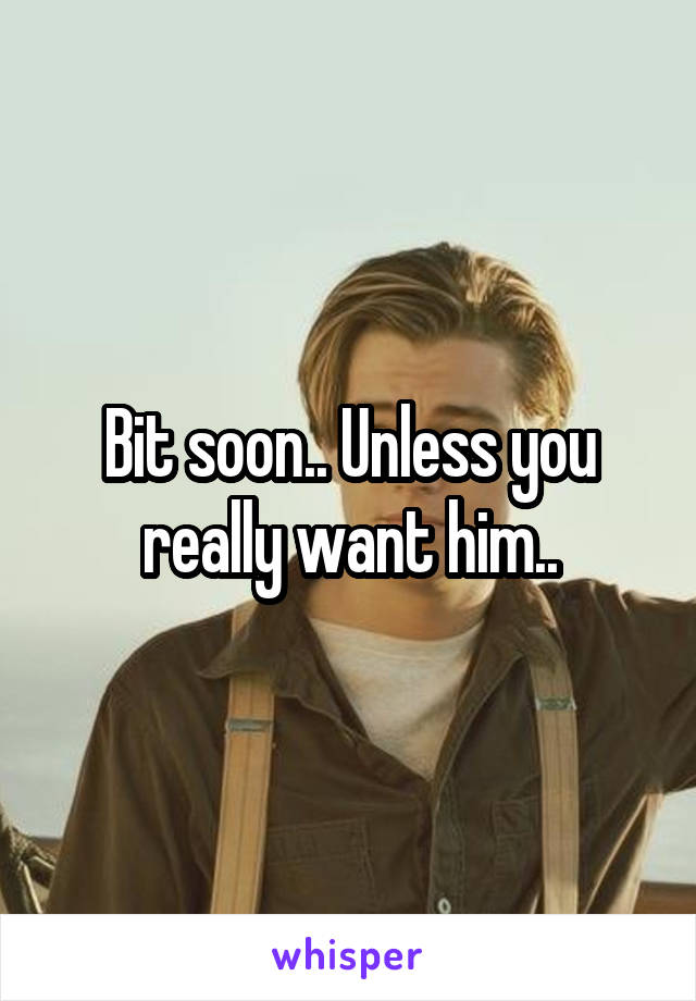 Bit soon.. Unless you really want him..