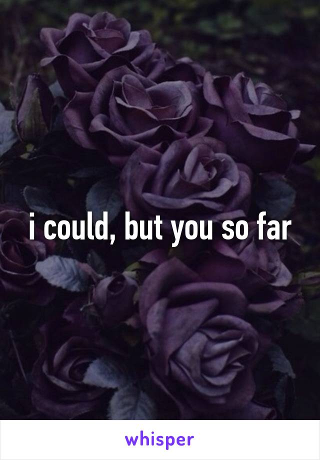 i could, but you so far