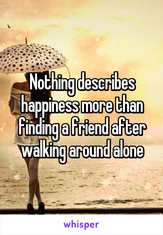 Nothing describes happiness more than finding a friend after walking around alone