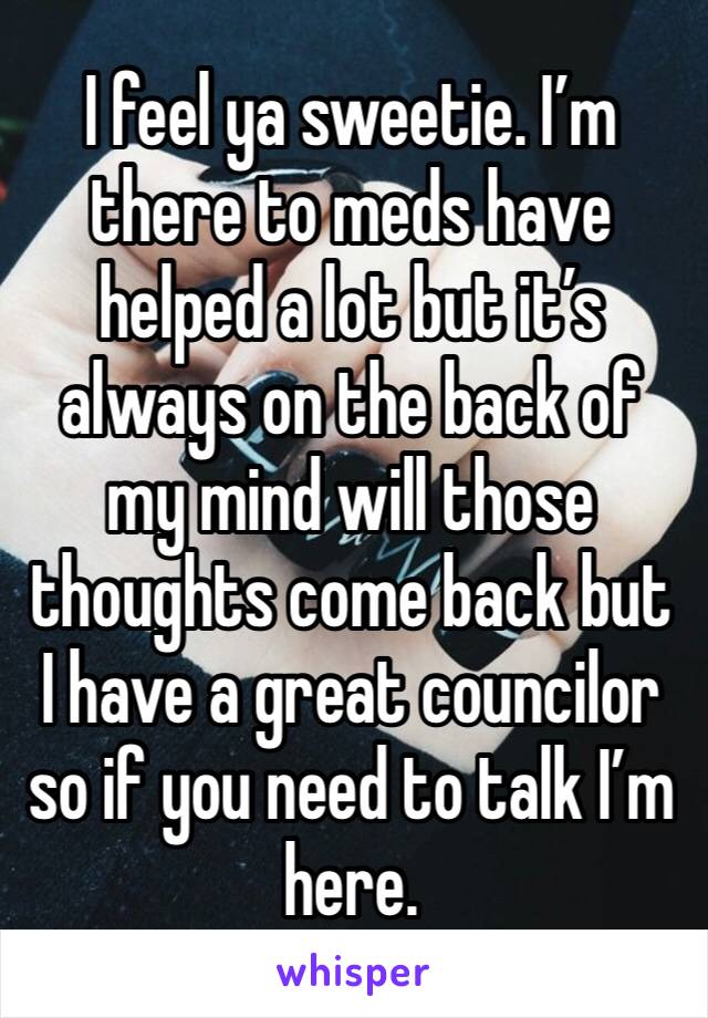 I feel ya sweetie. I’m there to meds have helped a lot but it’s always on the back of my mind will those thoughts come back but I have a great councilor so if you need to talk I’m here. 