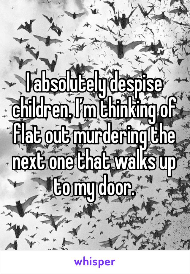 I absolutely despise children. I’m thinking of flat out murdering the next one that walks up to my door.