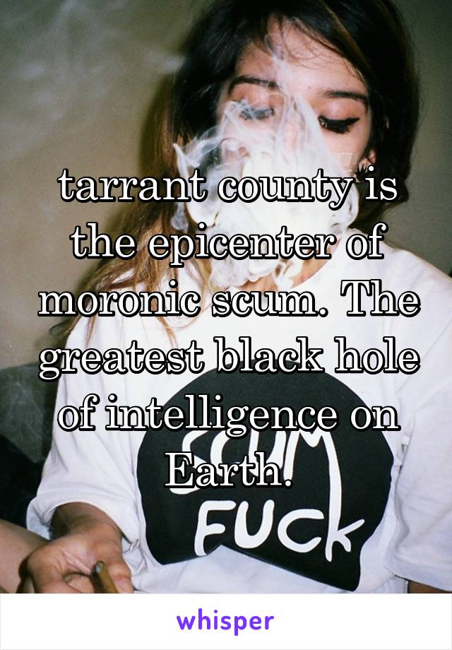 tarrant county is the epicenter of moronic scum. The greatest black hole of intelligence on Earth.