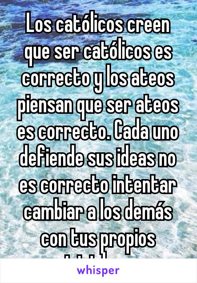 Los católicos creen que ser católicos es correcto y los ateos piensan que ser ateos es correcto. Cada uno defiende sus ideas no es correcto intentar cambiar a los demás con tus propios iniciales. 