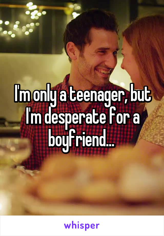 I'm only a teenager, but I'm desperate for a boyfriend... 