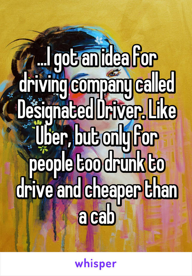 ...I got an idea for driving company called Designated Driver. Like Uber, but only for people too drunk to drive and cheaper than a cab