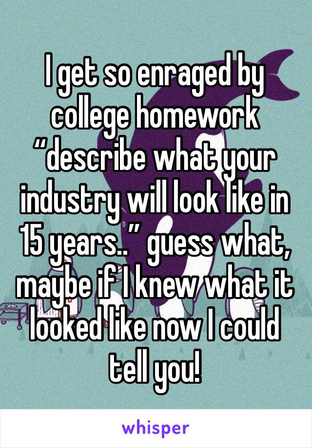 I get so enraged by college homework “describe what your industry will look like in 15 years..” guess what, maybe if I knew what it looked like now I could tell you!