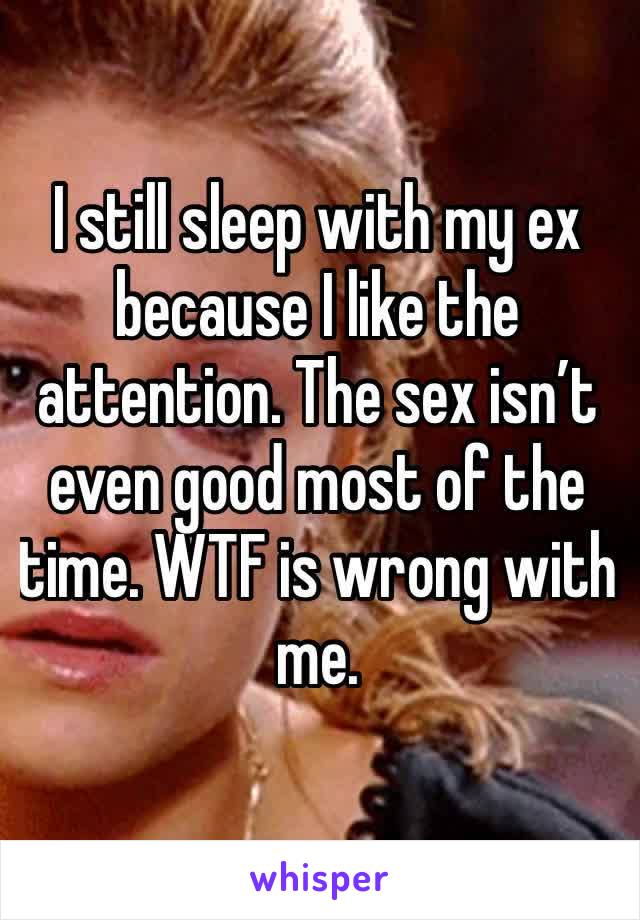 I still sleep with my ex because I like the attention. The sex isn’t even good most of the time. WTF is wrong with me. 