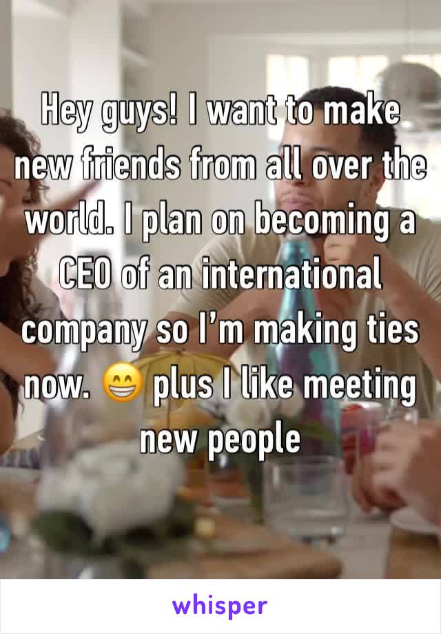 Hey guys! I want to make new friends from all over the world. I plan on becoming a CEO of an international company so I’m making ties now. 😁 plus I like meeting new people