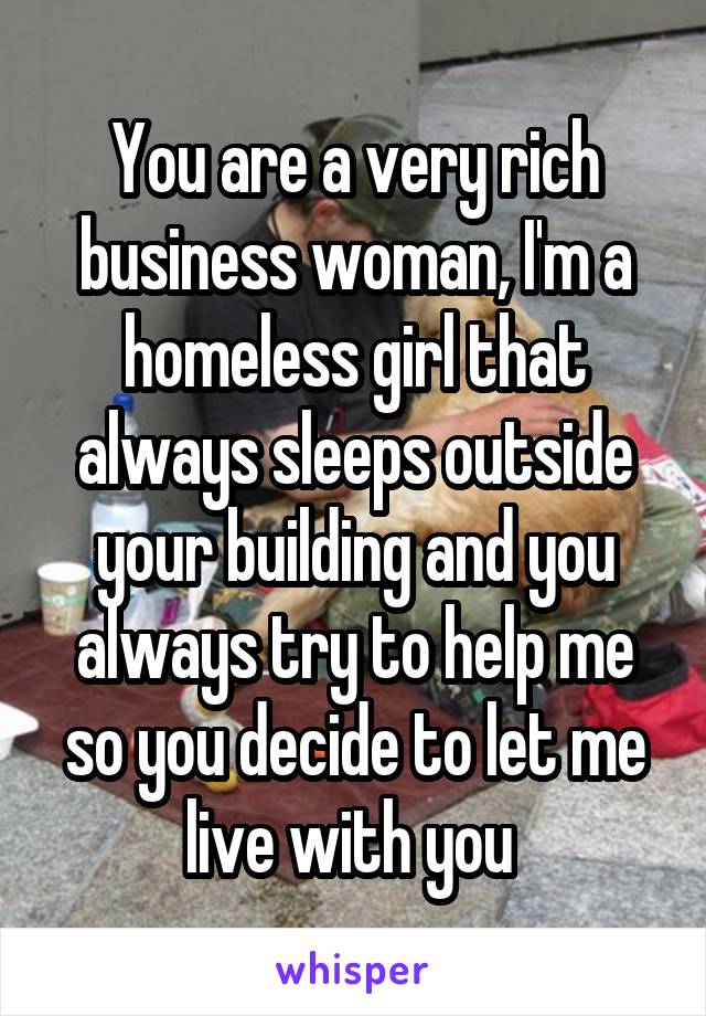 You are a very rich business woman, I'm a homeless girl that always sleeps outside your building and you always try to help me so you decide to let me live with you 