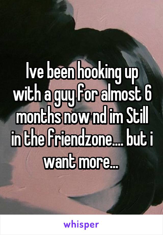 Ive been hooking up with a guy for almost 6 months now nd im Still in the friendzone.... but i want more... 