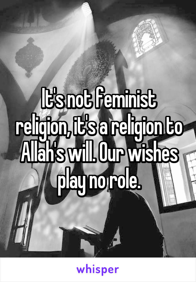 It's not feminist religion, it's a religion to Allah's will. Our wishes play no role.