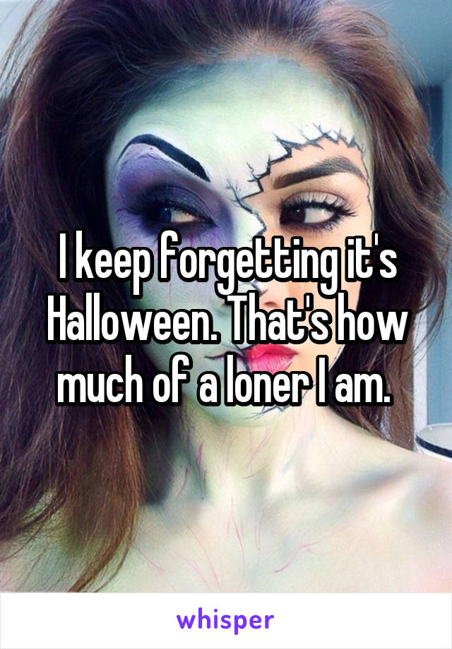 I keep forgetting it's Halloween. That's how much of a loner I am. 