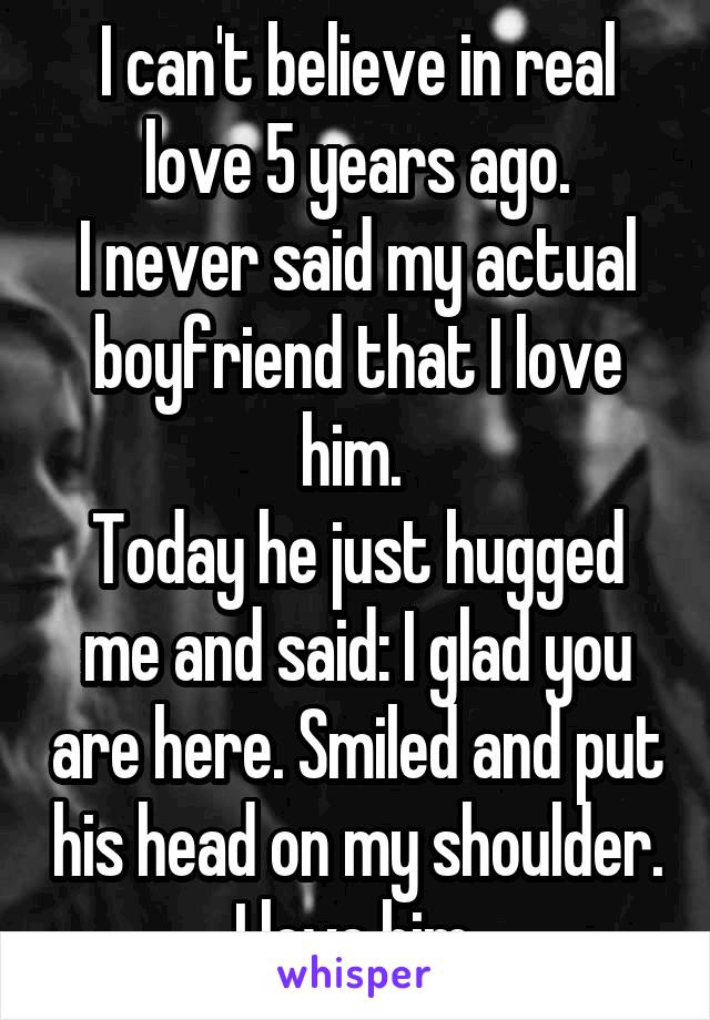 I can't believe in real love 5 years ago.
I never said my actual boyfriend that I love him. 
Today he just hugged me and said: I glad you are here. Smiled and put his head on my shoulder. I love him.