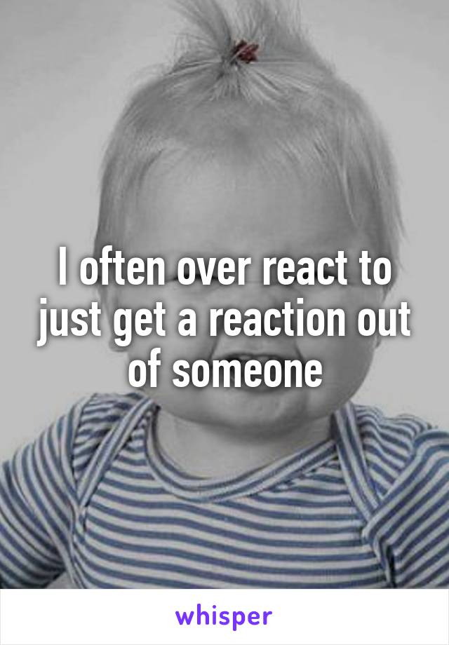 I often over react to just get a reaction out of someone