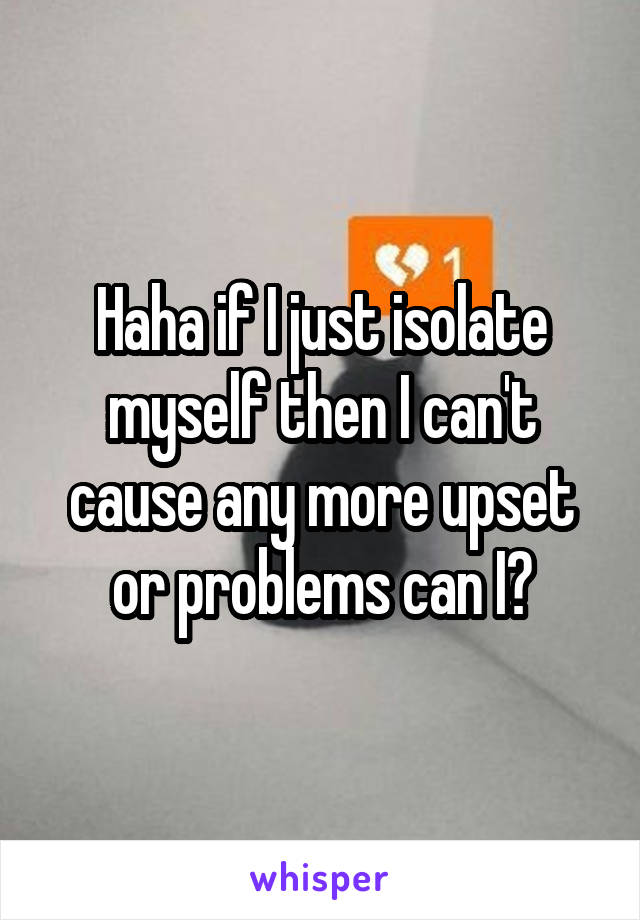 Haha if I just isolate myself then I can't cause any more upset or problems can I?