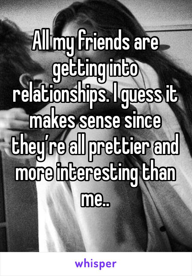 All my friends are getting into relationships. I guess it makes sense since they’re all prettier and more interesting than me.. 