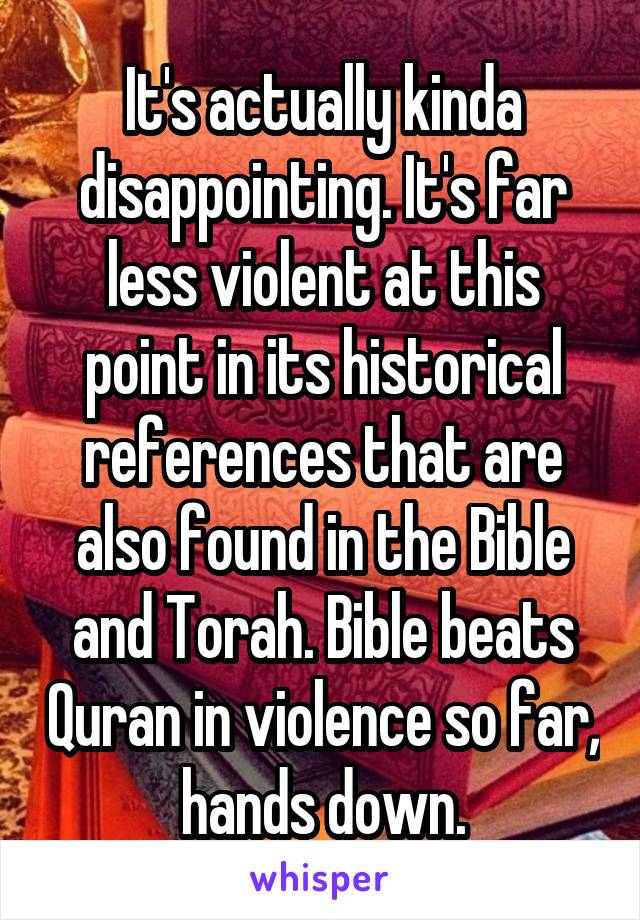 It's actually kinda disappointing. It's far less violent at this point in its historical references that are also found in the Bible and Torah. Bible beats Quran in violence so far, hands down.