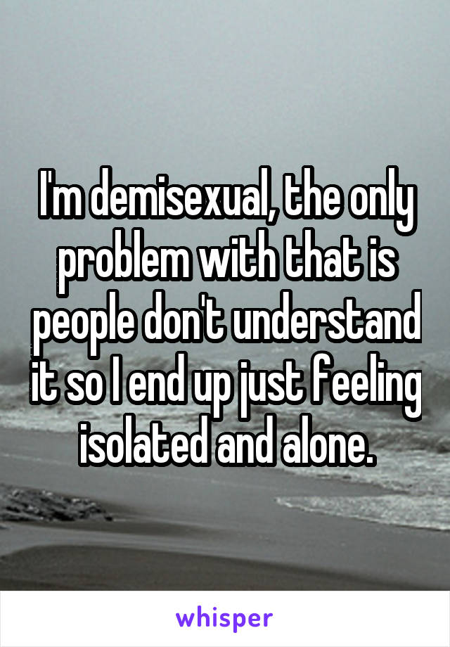 I'm demisexual, the only problem with that is people don't understand it so I end up just feeling isolated and alone.