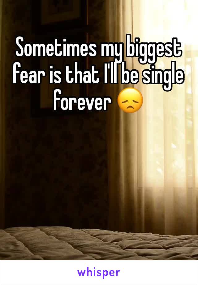 Sometimes my biggest fear is that I'll be single forever 😞