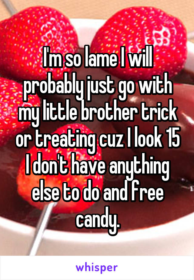 I'm so lame I will probably just go with my little brother trick or treating cuz I look 15 I don't have anything else to do and free candy.