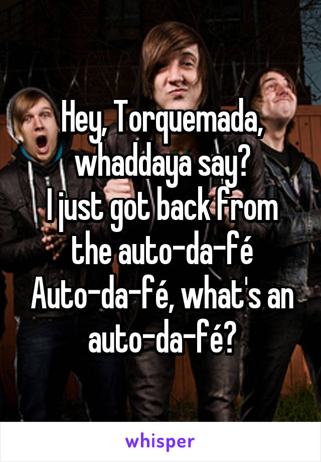 Hey, Torquemada, whaddaya say?
I just got back from the auto-da-fé
Auto-da-fé, what's an auto-da-fé?