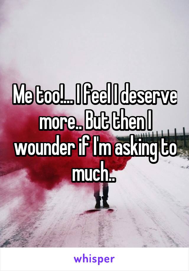 Me too!... I feel I deserve more.. But then I wounder if I'm asking to much.. 