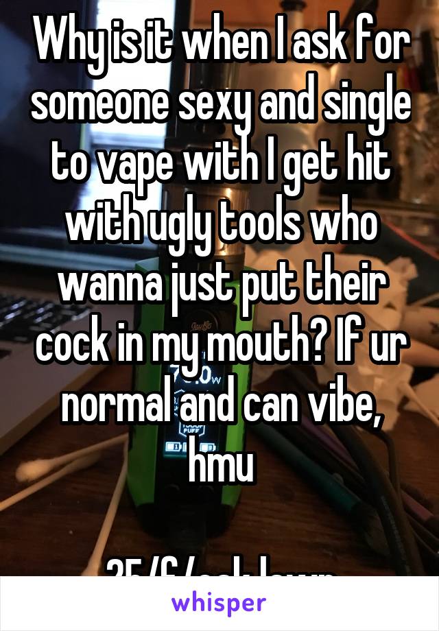 Why is it when I ask for someone sexy and single to vape with I get hit with ugly tools who wanna just put their cock in my mouth? If ur normal and can vibe, hmu

25/f/oak lawn