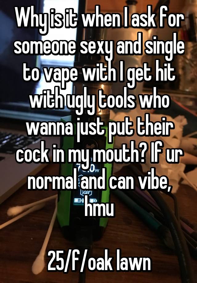 Why is it when I ask for someone sexy and single to vape with I get hit with ugly tools who wanna just put their cock in my mouth? If ur normal and can vibe, hmu

25/f/oak lawn