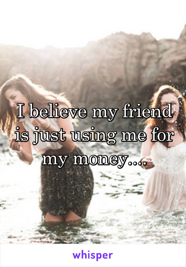 I believe my friend is just using me for my money....