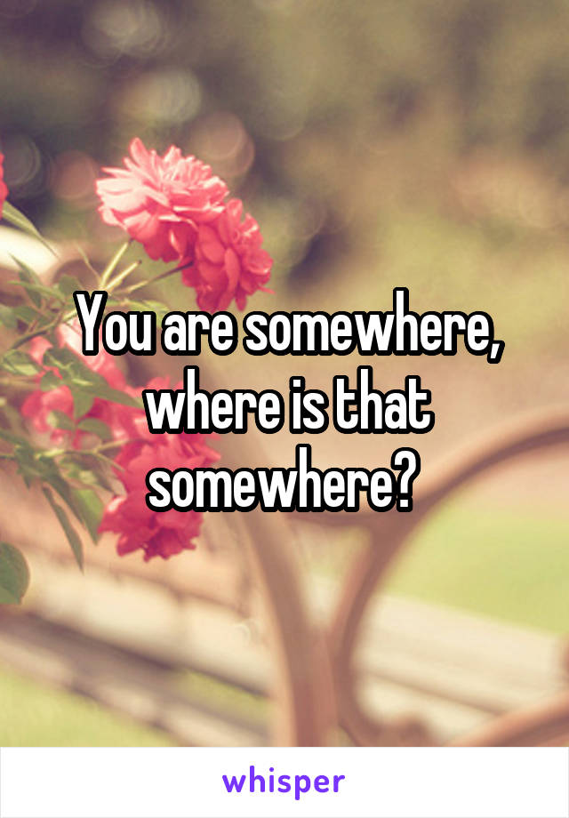 You are somewhere, where is that somewhere? 