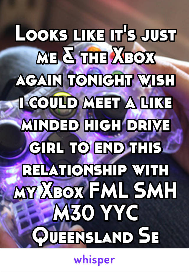 Looks like it's just me & the Xbox again tonight wish i could meet a like minded high drive girl to end this relationship with my Xbox FML SMH
M30 YYC Queensland Se