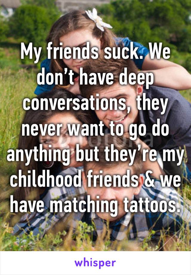 My friends suck. We don’t have deep conversations, they never want to go do anything but they’re my childhood friends & we have matching tattoos.