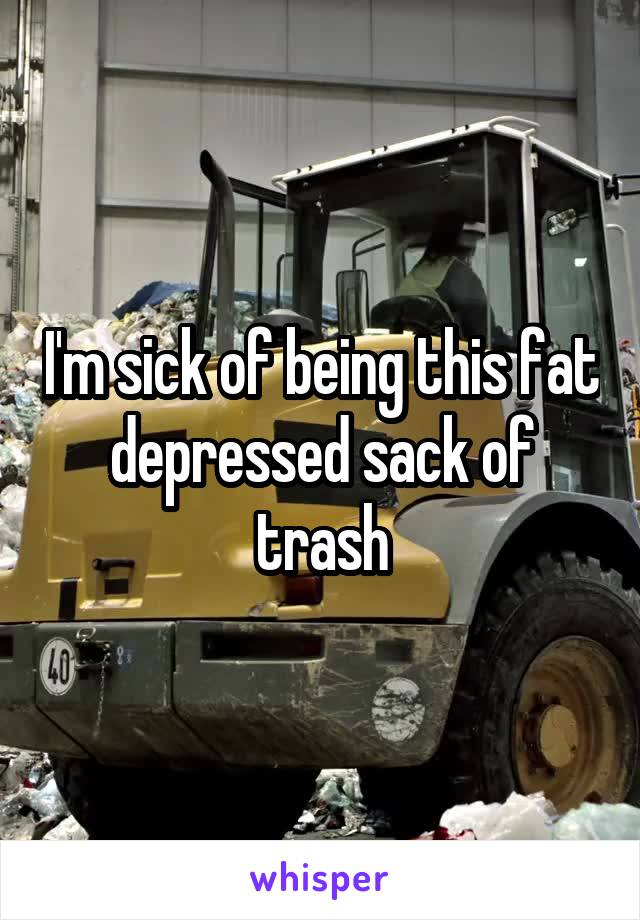 I'm sick of being this fat depressed sack of trash