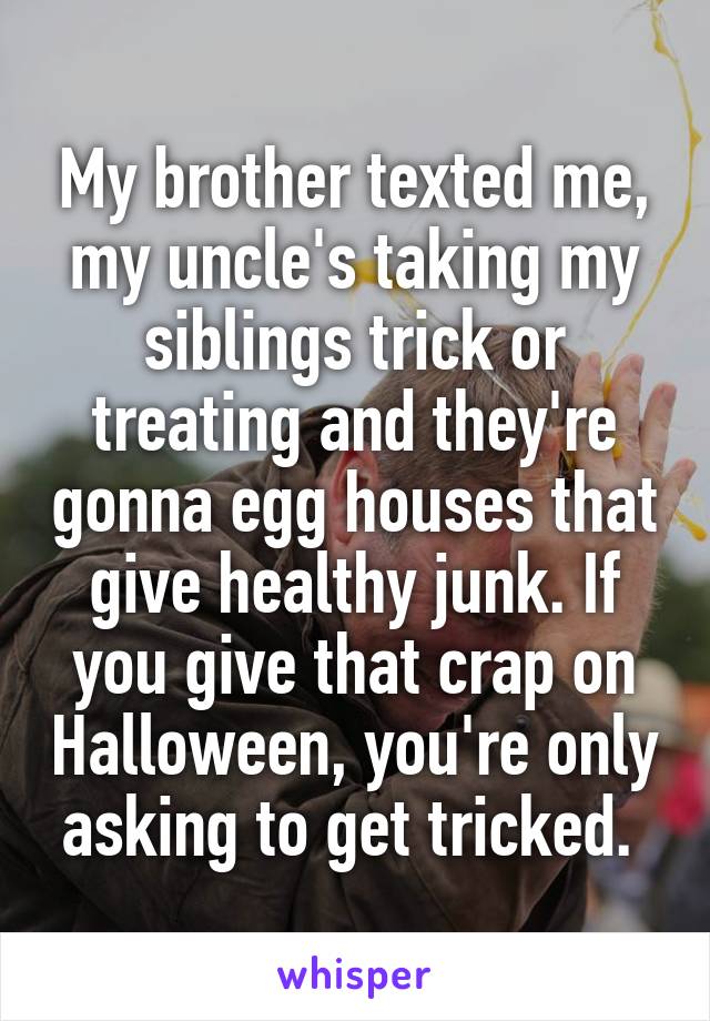 My brother texted me, my uncle's taking my siblings trick or treating and they're gonna egg houses that give healthy junk. If you give that crap on Halloween, you're only asking to get tricked. 