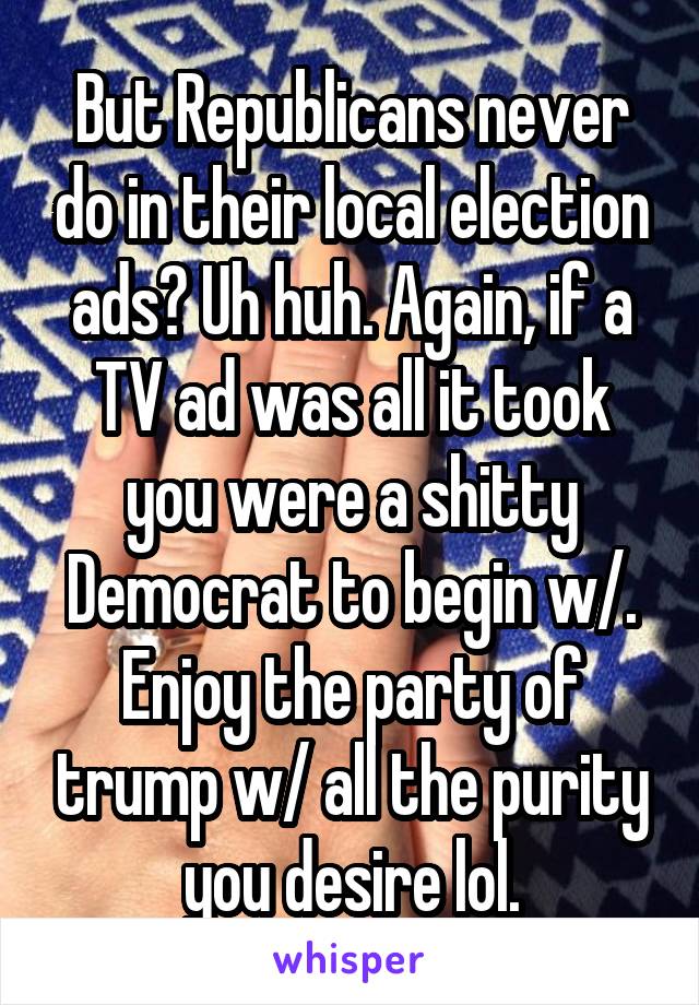 But Republicans never do in their local election ads? Uh huh. Again, if a TV ad was all it took you were a shitty Democrat to begin w/. Enjoy the party of trump w/ all the purity you desire lol.