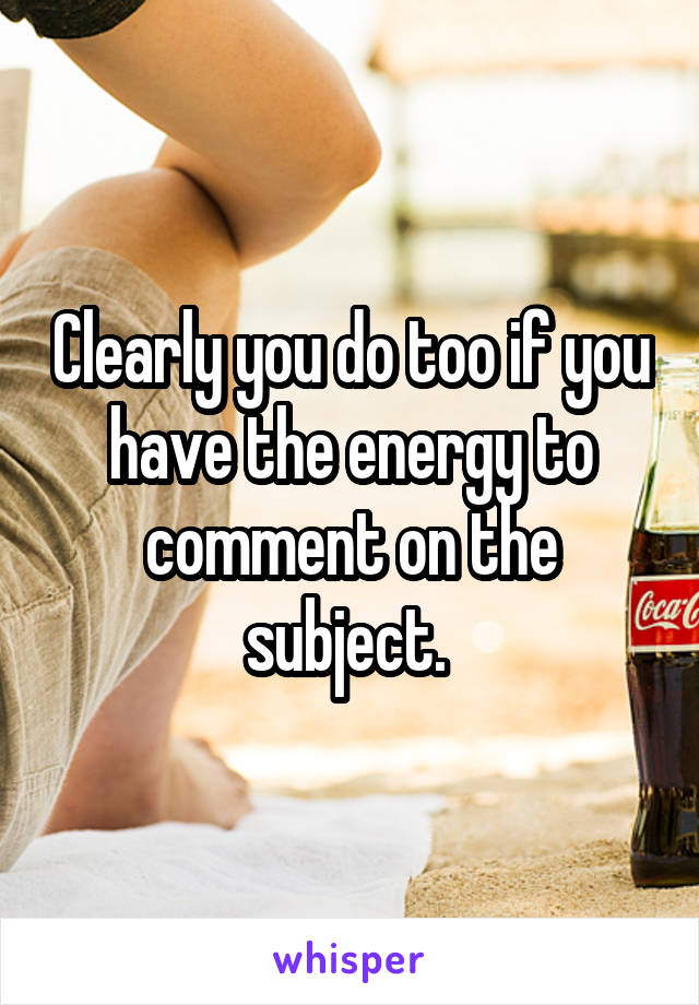 Clearly you do too if you have the energy to comment on the subject. 