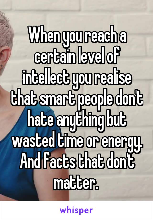 When you reach a certain level of intellect you realise that smart people don't hate anything but wasted time or energy. And facts that don't matter. 