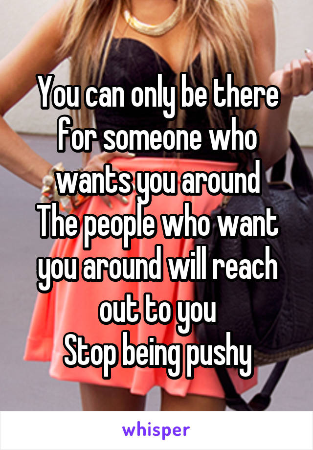 You can only be there for someone who wants you around
The people who want you around will reach out to you
Stop being pushy