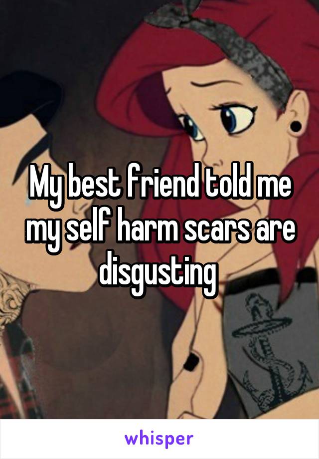 My best friend told me my self harm scars are disgusting 