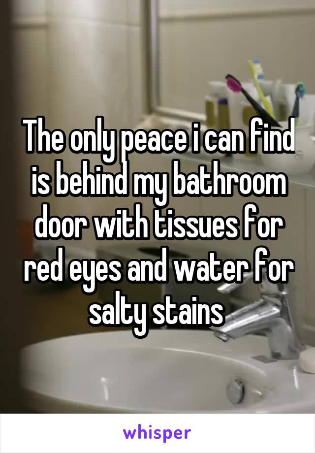 The only peace i can find is behind my bathroom door with tissues for red eyes and water for salty stains 