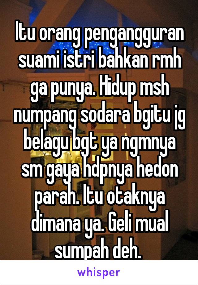 Itu orang pengangguran suami istri bahkan rmh ga punya. Hidup msh numpang sodara bgitu jg belagu bgt ya ngmnya sm gaya hdpnya hedon parah. Itu otaknya dimana ya. Geli mual sumpah deh. 