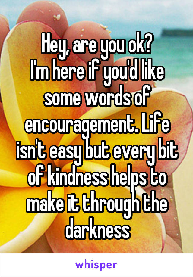 Hey, are you ok?
I'm here if you'd like some words of encouragement. Life isn't easy but every bit of kindness helps to make it through the darkness