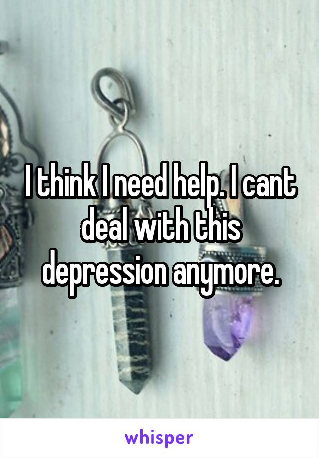 I think I need help. I cant deal with this depression anymore.