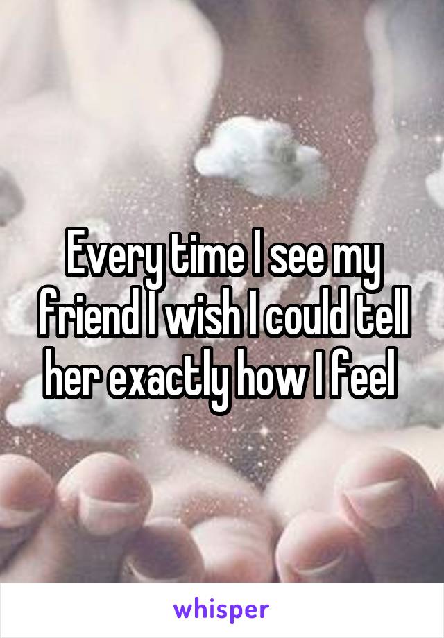 Every time I see my friend I wish I could tell her exactly how I feel 