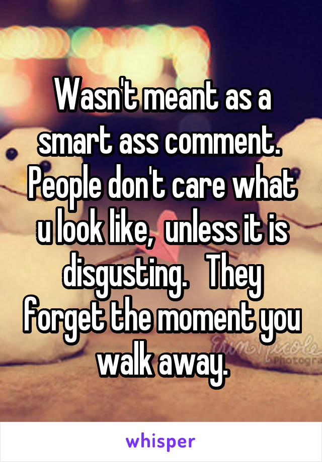 Wasn't meant as a smart ass comment.  People don't care what u look like,  unless it is disgusting.   They forget the moment you walk away.